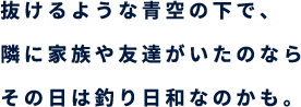 抜けるような青空の下で、隣に家族や友達がいたのなら その日は釣り日和なのかも。