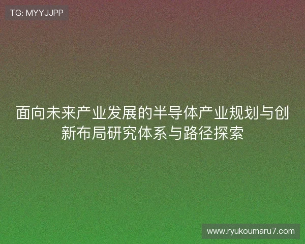 面向未来产业发展的半导体产业规划与创新布局研究体系与路径探索 面向未来产业发展的半导体产业规划与创新布局研究体系与路径探索